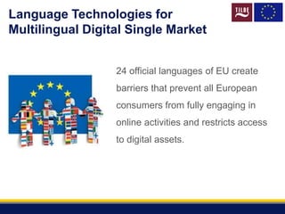 Language Technologies for
Multilingual Digital Single Market
24 official languages of EU create
barriers that prevent all European
consumers from fully engaging in
online activities and restricts access
to digital assets.
 