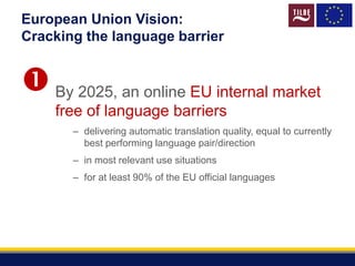European Union Vision:
Cracking the language barrier
By 2025, an online EU internal market
free of language barriers
– delivering automatic translation quality, equal to currently
best performing language pair/direction
– in most relevant use situations
– for at least 90% of the EU official languages

 
