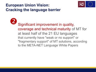 European Union Vision:
Cracking the language barrier
Significant improvement in quality,
coverage and technical maturity of MT for
at least half of the 21 EU languages
that currently have "weak or no support" or
"fragmentary support" of MT solutions, according
to the META-NET Language White Papers

 