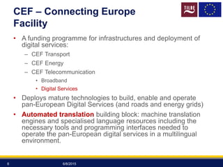CEF – Connecting Europe
Facility
• A funding programme for infrastructures and deployment of
digital services:
– CEF Transport
– CEF Energy
– CEF Telecommunication
• Broadband
• Digital Services
• Deploys mature technologies to build, enable and operate
pan-European Digital Services (and roads and energy grids)
• Automated translation building block: machine translation
engines and specialised language resources including the
necessary tools and programming interfaces needed to
operate the pan-European digital services in a multilingual
environment.
6/8/20156
 