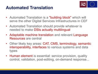 Automated Translation
• Automated Translation is a "building block" which will
serve the other Digital Services Infrastructures in CEF
• Automated Translation should provide whatever is
needed to make DSIs actually multilingual
• Adaptable machine translation and relevant Language
Resources are central
• Other likely key areas: CAT, CMS, terminology, semantic
interoperability, interfaces to various systems and data
types
• Human element is essential: service provision, quality
control, validation, post-editing, on-demand response...
 