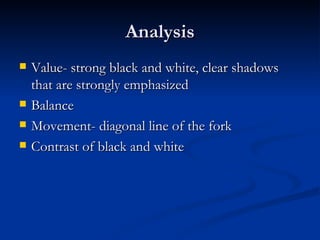 Analysis Value- strong black and white, clear shadows that are strongly emphasized Balance Movement- diagonal line of the fork Contrast of black and white 
