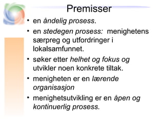 Premisser
• en åndelig prosess.
• en stedegen prosess: menighetens
særpreg og utfordringer i
lokalsamfunnet.
• søker etter helhet og fokus og
utvikler noen konkrete tiltak.
• menigheten er en lærende
organisasjon
• menighetsutvikling er en åpen og
kontinuerlig prosess.
 