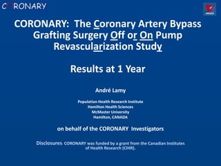 CORONARY: The Coronary Artery Bypass
   Grafting Surgery Off or On Pump
       Revascularization Study

                    Results at 1 Year
                                 André Lamy
                        Population Health Research Institute
                             Hamilton Health Sciences
                               McMaster University
                                Hamilton, CANADA

              on behalf of the CORONARY Investigators

    Disclosures: CORONARY was funded by a grant from the Canadian Institutes
                            of Health Research (CIHR).
 