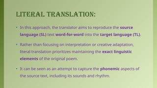 LITERAL TRANSLATION:
• In this approach, the translator aims to reproduce the source
language (SL) text word-for-word into the target language (TL).
• Rather than focusing on interpretation or creative adaptation,
literal translation prioritizes maintaining the exact linguistic
elements of the original poem.
• It can be seen as an attempt to capture the phonemic aspects of
the source text, including its sounds and rhythm.
 