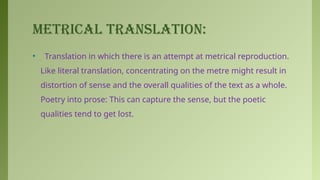 METRICAL TRANSLATION:
• Translation in which there is an attempt at metrical reproduction.
Like literal translation, concentrating on the metre might result in
distortion of sense and the overall qualities of the text as a whole.
Poetry into prose: This can capture the sense, but the poetic
qualities tend to get lost.
 