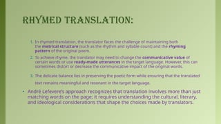 RHYMED TRANSLATION:
1. In rhymed translation, the translator faces the challenge of maintaining both
the metrical structure (such as the rhythm and syllable count) and the rhyming
pattern of the original poem.
2. To achieve rhyme, the translator may need to change the communicative value of
certain words or use ready-made utterances in the target language. However, this can
sometimes distort or decrease the communicative impact of the original words.
3. The delicate balance lies in preserving the poetic form while ensuring that the translated
text remains meaningful and resonant in the target language.
• André Lefevere’s approach recognizes that translation involves more than just
matching words on the page; it requires understanding the cultural, literary,
and ideological considerations that shape the choices made by translators.
 