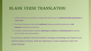 BLANK VERSE TRANSLATION:
1. Lefevere’s blank verse translation strategy deals with the use of traditional iambic pentameter or
a freer form.
2. The metrical scheme can be either traditional (following established patterns) or self-
imposed (created by the translator).
3. It involves a delicate balance between adhering to a scheme and deviating from it, allowing
room for both rules and exceptions.
• In summary, Lefevere’s metrical translation strategy acknowledges the rhythmic and
metrical aspects of poetry, while also allowing for creative adaptation within the
target language
 