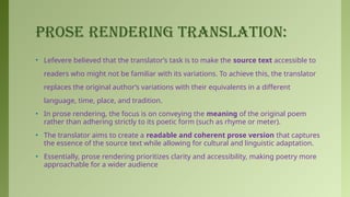 PROSE RENDERING TRANSLATION:
• Lefevere believed that the translator’s task is to make the source text accessible to
readers who might not be familiar with its variations. To achieve this, the translator
replaces the original author’s variations with their equivalents in a different
language, time, place, and tradition.
• In prose rendering, the focus is on conveying the meaning of the original poem
rather than adhering strictly to its poetic form (such as rhyme or meter).
• The translator aims to create a readable and coherent prose version that captures
the essence of the source text while allowing for cultural and linguistic adaptation.
• Essentially, prose rendering prioritizes clarity and accessibility, making poetry more
approachable for a wider audience
 