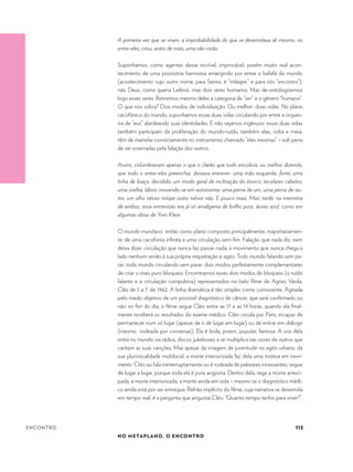 113
NO METAPLANO, O ENCONTRO
ENCONTRO
A primeira vez que se viram, a improbabilidade do que se desenrolava ali mesmo, no
entre-eles, criou, antes de mais, uma não-visão.
Suponhamos, como agentes desse incrível, improvável, porém muito real acon-
tecimento de uma provisória harmonia emergindo por entre o bafafá do mundo
(acontecimento cujo outro nome, para Serres, é “milagre,” e para nós “encontro”),
não Deus, como queria Leibniz, mas dois seres humanos. Mas de-ontologizemos
logo esses seres. Retiremos mesmo deles a categoria de “ser” e o gênero “humano”.
O que nos sobra? Dois modos de individuação. Ou melhor: duas vidas. No plano
cacofônico do mundo, suponhamos essas duas vidas circulando por entre a orques-
tra de “eus” alardeando suas identidades. E não sejamos ingênuos: essas duas vidas
também participam da proliferação do mundo-ruído, também elas, volta e meia,
têm de martelar convictamente no instrumento chamado “elas mesmas” – sob pena
de ser soterradas pela falação dos outros.
Assim, vislumbravam apenas o que o clarão que tudo encobria, ou melhor dizendo,
que todo o entre-eles preenchia, deixava entrever: uma mão esquerda, forte; uma
linha de braço, decidido; um modo geral de inclinação do tronco; tecelares cabelos;
uma orelha; lábios movendo-se em autonomia; uma perna de um, uma perna de ou-
tro; um olho talvez míope outro talvez não. E pouco mais. Mais tarde, na memória
de ambos, essa entrevisão era já só amálgama de brilho puro, áureo azul, como em
algumas obras de Yves Klein.
O mundo mundano então como plano composto principalmente, majoritariamen-
te, de uma cacofonia infinita e uma circulação sem-fim. Falação que nada diz, nem
deixa dizer; circulação que nunca faz passar nada; e movimento que nunca chega a
lado nenhum senão à sua própria inquietação e agito. Todo mundo falando sem pa-
rar; todo mundo circulando sem parar: dois modos perfeitamente complementares
de criar o mais puro bloqueio. Encontramos esses dois modos de bloqueio (o ruído
falante e a circulação compulsiva) representados no belo filme de Agnes Varda,
Cléo de 5 a 7, de 1962. A linha dramática é tão simples como comovente. Agitada
pelo medo objetivo de um possível diagnóstico de câncer, que será confirmado ou
não no fim do dia, o filme segue Cléo entre as 17 e as 19 horas, quando ela final-
mente receberá os resultados do exame médico. Cléo circula por Paris, incapaz de
permanecer num só lugar (apesar de ir de lugar em lugar) ou de entrar em diálogo
(mesmo rodeada por conversas). Ela é linda, jovem, popular, famosa. A voz dela
entra no mundo via rádios, discos, jukeboxes e se multiplica nas vozes de outros que
cantam as suas canções. Mas apesar da imagem de juventude no agito urbano, da
sua plurivocalidade multilocal, a morte interiorizada faz dela uma tristeza em movi-
mento. Cléo ou fala ininterruptamente ou é rodeada de palreares incessantes; segue
de lugar a lugar, porque toda ela é pura angústia. Dentro dela, rege a morte anteci-
pada, a morte interiorizada, a morte ainda em vida – mesmo se o diagnóstico médi-
co ainda está por ser entregue. Refrão implícito do filme, cuja narrativa se desenrola
em tempo real, é a pergunta que angustia Cléo: “Quanto tempo tenho para viver?”.
 