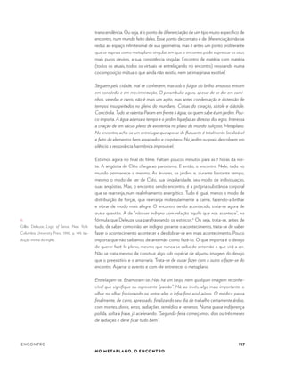 117
NO METAPLANO, O ENCONTRO
ENCONTRO
transcendência. Ou seja, é o ponto de diferenciação de um tipo muito específico de
encontro, num mundo feito deles. Esse ponto de contato e de diferenciação não se
reduz ao espaço infinitesimal de sua geometria, mas é antes um ponto proliferante
que se espraia como metaplano singular, em que o encontro pode expressar os seus
mais puros devires, a sua consistência singular. Encontro de matéria com matéria
(todos os atuais, todos os virtuais se entrelaçando no encontro) ressoando numa
cocomposição mútua o que ainda não existia, nem se imaginava existível.
Seguem pela cidade, mal se conhecem, mas sob o fulgor do brilho amoroso entram
em concórdia e em movimentação. O perambular agora, apesar de se dar em cami-
nhos, veredas e carris, não é mais um agito, mas antes condensação e distensão de
tempos insuspeitados no pleno do mundano. Coisas do coração, sístole e diástole.
Concórdia. Tudo se ralenta. Param em frente à água; ou quem sabe é um jardim. Pou-
co importa. A água adensa o tempo e o jardim liquefaz as durezas dos egos. Interessa
a criação de um vácuo pleno de existência no plano do mundo buliçoso. Metaplano.
No encontro, acha-se um entrelugar que apesar de flutuante é totalmente localizável
e feito de elementos bem enraizados e corpóreos. No jardim ou praia descobrem em
silêncio a ressonância harmônica improvável.
Estamos agora no final do filme. Faltam poucos minutos para as 7 horas da noi-
te. A angústia de Cléo chega ao paroxismo. E então, o encontro. Nele, tudo no
mundo permanece o mesmo. As árvores, os jardins e, durante bastante tempo,
mesmo o modo de ser de Cléo, sua singularidade, seu modo de individuação,
suas angústias. Mas, o encontro sendo encontro, é a própria substância corporal
que se rearranja, num realinhamento energético. Tudo é igual, menos o modo de
distribuição de forças, que rearranja molecularmente a carne, fazendo-a brilhar
e vibrar de modo mais alegre. O encontro tendo acontecido, trata-se agora de
outra questão. A de “não ser indigno com relação àquilo que nos acontece”, na
fórmula que Deleuze usa parafraseando os estoicos.6
Ou seja, trata-se, antes de
tudo, de saber como não ser indigno perante o acontecimento, trata-se de saber
fazer o acontecimento acontecer e desdobrar-se em mais acontecimento. Pouco
importa que não saibamos de antemão como fazê-lo. O que importa é o desejo
de querer fazê-lo pleno, mesmo que nunca se saiba de antemão o que virá a ser.
Não se trata mesmo de construir algo sob espécie de alguma imagem do desejo
que o preexistiria e o amarraria. Trata-se de ousar fazer com o outro o fazer-se do
encontro. Agarrar o evento e com ele entretecer o metaplano.
Entrelaçam-se. Enamoram-se. Não há um beijo, nem qualquer imagem reconhe-
cível que signifique ou represente “paixão”. Há, ao invés, algo mais importante: o
olhar no olhar fissionando no entre-eles o infra-fino azul-aúreo. O médico passa
finalmente, de carro, apressado, finalizando seu dia de trabalho certamente árduo,
com mortes, dores, erros, radiações, remédios e venenos. Numa quase indiferença
polida, solta a frase, já acelerando: “Segunda-feira começamos, dois ou três meses
de radiação e deve ficar tudo bem”.
6.	
Gilles Deleuze, Logic of Sense. New York:
Columbia University Press, 1990, p. 149, tra-
dução minha do inglês.
 