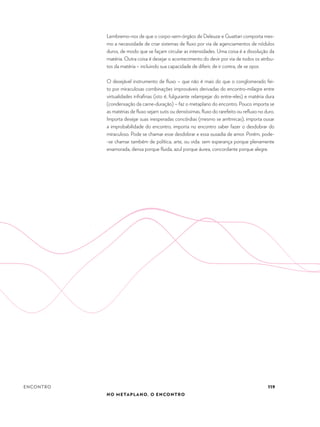 119
NO METAPLANO, O ENCONTRO
ENCONTRO
Lembremo-nos de que o corpo-sem-órgãos de Deleuze e Guattari comporta mes-
mo a necessidade de criar sistemas de fluxo por via de agenciamentos de nódulos
duros, de modo que se façam circular as intensidades. Uma coisa é a dissolução da
matéria. Outra coisa é desejar o acontecimento do devir por via de todos os atribu-
tos da matéria – incluindo sua capacidade de diferir, de ir contra, de se opor.
O desejável instrumento de fluxo – que não é mais do que o conglomerado fei-
to por miraculosas combinações improváveis derivadas do encontro-milagre entre
virtualidades infrafinas (isto é, fulgurante relampejar do entre-eles) e matéria dura
(condensação da carne-duração) – faz o metaplano do encontro. Pouco importa se
as matérias de fluxo sejam sutis ou densíssimas, fluxo do rarefeito ou refluxo no duro.
Importa desejar suas inesperadas concórdias (mesmo se arrítmicas), importa ousar
a improbabilidade do encontro, importa no encontro saber fazer o desdobrar do
miraculoso. Pode se chamar esse desdobrar e essa ousadia de amor. Porém, pode-
-se chamar também de política, arte, ou vida: sem esperança porque plenamente
enamorada, densa porque fluida, azul porque áurea, concordante porque alegre.
 