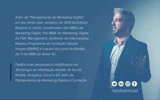 /andrelmiceliandrelmiceli.com.br
Autor de "Planejamento de Marketing Digital",
um dos livros mais vendidos de 2015 da Editora
Brasport é, ainda, coordenador dos MBAs de
Marketing Digital, Pós-MBA em Marketing Digital
da FGV Management, professor do Internacional
Masters Programme da Fundação Getulio
Vargas (EBAPE) e coautor do curso de Gestão
de TI do MBA do Ibmec RJ.
Dedica suas pesquisas à simplificação da
Tecnologia da Informação através de Social,
Mobile, Analytics, Cloud e IoT, além de
Planejamento de Marketing Digital e Cocriação.
/andrelmiceli
 