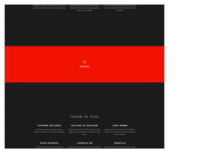 chegadas ao mercado. Analisamos cada uso para que
seja correspondente ao dna da marca de cada cliente.
necessário o prazo mínimo de 07 dias úteis para o
desenvolvimento da ideia e a criação de opções
iniciais, para a aprovação.
aprimorando a opção de logo escolhida, com variação
de cores e modi몭cações nos elementos visuais e/ou
tipogra몭a.
PORTFÓLIO

Criação de Sites
PLATAFORMA INTELIGENTE
Seu website é criado utilizando ferramentas
modernas e inteligentes, em constante atualização.
FACILIDADE DE ATUALIZAÇÃO
Atualize você mesmo, com fotos e textos. Crie novas
páginas, poste atualizações e compartilhe nas redes
sociais.
LAYOUT MODERNO
Design prático, com minimalismo e simplicidade.
Apresente sua empresa de forma bonita e agradável,
sem complicação.
DESIGN RESPONSIVO
Seu site é otimizado para o acesso através do
computador, do tablet ou do smartphone. Três
TIPOGRAFIAS WEB
Na grande maioria das vezes, temos a disponibilidade
das fontes já utilizadas na identidade visual das
COMPARTILHE
Poste facilmente os links do seu website nas redes
sociais. Ao postar no blog, você pode já postar
 