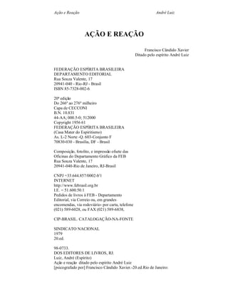 Ação e Reação André Luiz
AÇÃO E REAÇÃO
Francisco Cândido Xavier
Ditado pelo espírito André Luiz
FEDERAÇÃO ESPÍRITA BRASILEIRA
DEPARTAMENTO EDITORIAL
Rua Souza Valente, 17
20941-040 - Rio-RJ - Brasil
ISBN 85-7328-002-6
20ª edição
Do 266º ao 276º milheiro
Capa de CECCONI
B.N. 10.831
44-AA; 000.5-0; 512000
Copyright 1956 61
FEDERAÇÃO ESPÍRITA BRASILEIRA
(Casa Mater do Espiritismo)
As. L-2 Norte -Q. 603-Conjunto F
70830-030 - Brasília, DF - Brasil
Composição, fotolito, e impressão ofsete das
Oficinas do Departamento Gráfico da FEB
Rua Souza Valente, 17
20941-040-Rio de Janeiro, RJ-Brasil
CNPJ =33.644.857/0002-b'1
INTERNET
http://www.febrasil.org.br
I.E. = 51.600.50.1
Pedidos de livros à FEB - Departamento
Editorial, via Correio ou, em grandes
encomendas, via rodoviário- por carta, telefone
(021) 589-6028, ou FAX (021) 589-6838,
CIP-BRASIL. CATALOGAÇÃO-NA-FONTE
SINDICATO NACIONAL
1979
20.ed.
98-0733.
DOS EDITORES DE LIVROS, RJ.
Luiz, André (Espírito)
Ação e reação ditado pelo espírito André Luiz
[psicografado por] Francisco Cândido Xavier.-20.ed.Rio de Janeiro:
 