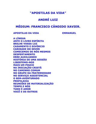 “APOSTILAS DA VIDA”
ANDRÉ LUIZ
MÉDIUM: FRANCISCO CÂNDIDO XAVIER.
APOSTILAS DA VIDA EMMANUEL
A LÍNGUA
ANTE O LIVRO ESPÍRITA
BRILHE VOSSA LUZ
CASAMENTO E DIVÓRCIO
CARIDADE DO DEVER
COMECEMOS DE NÓS MESMOS
DESPERTAMENTO
ERRE AUXILIANDO
HISTÓRIA DE UMA SESSÃO
LIBERTEMO-NOS
MAIS UM POUCO
NA INICIAÇÃO CRISTÃ
NO CAMINHO COMUM
NO GRUPO DA FRATERNIDADE
NO SERVIÇO ASSISTENCIAL
O BEM-AVENTURADO
PROFILAXIA
REUNIÕES DE MATERIALIZAÇÃO
TEMPO E NÓS
TUDO É AMOR
VOCÊ E OS OUTROS
 