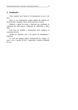 Francisco Cândido Xavier - Sinal Verde - Pelo espírito André Luiz 10
2. Saudações
Toda saudação deve basear-se em pensamentos de paz e ale-
gria.
Pense no seu contentamento quando alguém lhe endereça pa-
lavras de afeto e simpatia, e faça o mesmo para com os outros.
Mobilize o capital do sorriso e observará que semelhante in-
vestimento lhe trará precioso rendimento de colaboração e felici-
dade.
Uma frase de bondade e compreensão opera prodígios na
construção do êxito.
Auxilie aos familiares com a sua palavra de entendimento e
esperança.
Se você tem qualquer mágoa remanescendo da véspera, co-
mece o dia, à maneira do Sol: - esquecendo a sombra e brilhando
de novo.
 