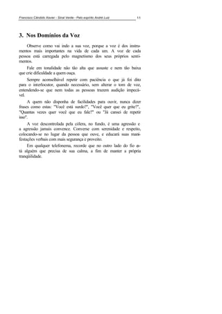 Francisco Cândido Xavier - Sinal Verde - Pelo espírito André Luiz 11
3. 0os Domínios da Voz
Observe como vai indo a sua voz, porque a voz é dos instru-
mentos mais importantes na vida de cada um. A voz de cada
pessoa está carregada pelo magnetismo dos seus próprios senti-
mentos.
Fale em tonalidade não tão alta que assuste e nem tão baixa
que crie dificuldade a quem ouça.
Sempre aconselhável repetir com paciência o que já foi dito
para o interlocutor, quando necessário, sem alterar o tom de voz,
entendendo-se que nem todas as pessoas trazem audição impecá-
vel.
A quem não disponha de facilidades para ouvir, nunca dizer
frases como estas: "Você está surdo?", "Você quer que eu grite?",
"Quantas vezes quer você que eu fale?" ou "Já cansei de repetir
isso".
A voz descontrolada pela cólera, no fundo, é uma agressão e
a agressão jamais convence. Converse com serenidade e respeito,
colocando-se no lugar da pessoa que ouve, e educará suas mani-
festações verbais com mais segurança e proveito.
Em qualquer telefonema, recorde que no outro lado do fio es-
tá alguém que precisa de sua calma, a fim de manter a própria
tranqüilidade.
 