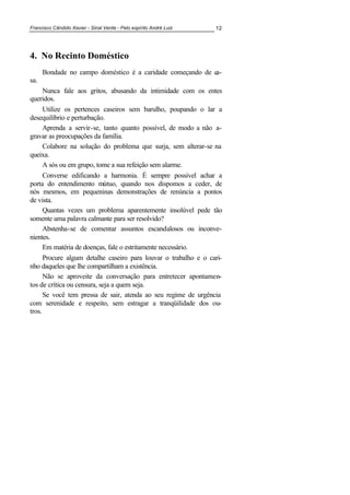Francisco Cândido Xavier - Sinal Verde - Pelo espírito André Luiz 12
4. 0o Recinto Doméstico
Bondade no campo doméstico é a caridade começando de ca-
sa.
Nunca fale aos gritos, abusando da intimidade com os entes
queridos.
Utilize os pertences caseiros sem barulho, poupando o lar a
desequilíbrio e perturbação.
Aprenda a servir-se, tanto quanto possível, de modo a não a-
gravar as preocupações da família.
Colabore na solução do problema que surja, sem alterar-se na
queixa.
A sós ou em grupo, tome a sua refeição sem alarme.
Converse edificando a harmonia. É sempre possível achar a
porta do entendimento mútuo, quando nos dispomos a ceder, de
nós mesmos, em pequeninas demonstrações de renúncia a pontos
de vista.
Quantas vezes um problema aparentemente insolúvel pede tão
somente uma palavra calmante para ser resolvido?
Abstenha-se de comentar assuntos escandalosos ou inconve-
nientes.
Em matéria de doenças, fale o estritamente necessário.
Procure algum detalhe caseiro para louvar o trabalho e o cari-
nho daqueles que lhe compartilham a existência.
Não se aproveite da conversação para entretecer apontamen-
tos de crítica ou censura, seja a quem seja.
Se você tem pressa de sair, atenda ao seu regime de urgência
com serenidade e respeito, sem estragar a tranqüilidade dos ou-
tros.
 