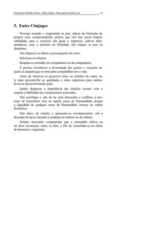 Francisco Cândido Xavier - Sinal Verde - Pelo espírito André Luiz 13
5. Entre Cônjuges
Prossiga amando e respeitando os pais, depois da formação da
própria casa, compreendendo, porém, que isso traz novas respon-
sabilidades para o exercício das quais é imperioso cultivar inde-
pendência, mas, a pretexto de liberdade, não relegar os pais ao
abandono.
Não deprecie os ideais e preocupações do outro.
Selecione as relações.
Respeite as amizades do companheiro ou da companheira.
É preciso reconhecer a diversidade dos gostos e vocações da-
quele ou daquela que se toma para compartilhar-nos a vida.
Antes de observar os possíveis erros ou defeitos do outro, va-
le mais procurar-lhe as qualidades e dotes superiores para estimu-
lá-los ao desenvolvimento justo.
Jamais desprezar a importância das relações sexuais com o
respeito à fidelidade nos compromissos assumidos.
Não sacrifique a paz do lar com discussões e conflitos, a pre-
texto de honorificar essa ou aquela causa da Humanidade, porque
a dignidade de qualquer causa da Humanidade começa no reduto
doméstico.
Não deixe de estudar e aprimorar-se constantemente, sob a
desculpa de haver deixado a condição de solteiro ou de solteira.
Sempre necessário compreender que a comunhão afetiva no
lar deve recomeçar, todos os dias, a fim de consolidar-se em clima
de harmonia e segurança.
 