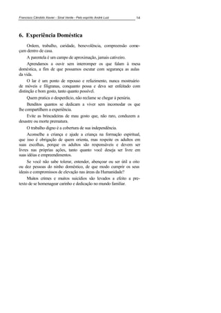 Francisco Cândido Xavier - Sinal Verde - Pelo espírito André Luiz 14
6. Experiência Doméstica
Ordem, trabalho, caridade, benevolência, compreensão come-
çam dentro de casa.
A parentela é um campo de aproximação, jamais cativeiro.
Aprendamos a ouvir sem interromper os que falam à mesa
doméstica, a fim de que possamos escutar com segurança as aulas
da vida.
O lar é um ponto de repouso e refazimento, nunca mostruário
de móveis e filigranas, conquanto possa e deva ser enfeitado com
distinção e bom gosto, tanto quanto possível.
Quem pratica o desperdício, não reclame se chegar à penúria.
Benditos quantos se dedicam a viver sem incomodar os que
lhe compartilhem a experiência.
Evite as brincadeiras de mau gosto que, não raro, conduzem a
desastre ou morte prematura.
O trabalho digno é a cobertura de sua independência.
Aconselhe a criança e ajude a criança na formação espiritual,
que isso é obrigação de quem orienta, mas respeite os adultos em
suas escolhas, porque os adultos são responsáveis e devem ser
livres nas próprias ações, tanto quanto você deseja ser livre em
suas idéias e empreendimentos.
Se você não sabe tolerar, entender, abençoar ou ser útil a oito
ou dez pessoas do ninho doméstico, de que modo cumprir os seus
ideais e compromissos de elevação nas áreas da Humanidade?
Muitos crimes e muitos suicídios são levados a efeito a pre-
texto de se homenagear carinho e dedicação no mundo familiar.
 