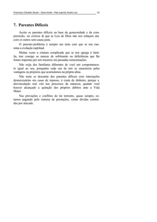 Francisco Cândido Xavier - Sinal Verde - Pelo espírito André Luiz 15
7. Parentes Difíceis
Aceite os parentes difíceis na base da generosidade e da com-
preensão, na certeza de que as Leis de Deus não nos enlaçam uns
com os outros sem causa justa.
O parente-problema é sempre um teste com que se nos exa-
mina a evolução espiritual.
Muitas vezes a criatura complicada que se nos agrega à famí-
lia, traz consigo as marcas de sofrimento ou deficiências que lhe
foram impostas por nós mesmos em passadas reencarnações.
Não exija dos familiares diferentes de você um comportamen-
to igual ao seu, porquanto cada um de nós se caracteriza pelas
vantagens ou prejuízos que acumulamos na própria alma.
Não tente se descartar dos parentes difíceis com internações
desnecessárias em casas de repouso, à custa de dinheiro, porque a
desvinculação real virá nos processos da natureza, quando você
houver alcançado a quitação dos próprios débitos ante a Vida
Maior.
Nas provações e conflitos do lar terrestre, quase sempre, es-
tamos pagando pelo sistema de prestações, certas dívidas contraí-
das por atacado.
 