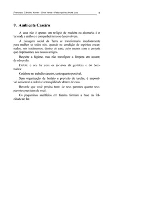 Francisco Cândido Xavier - Sinal Verde - Pelo espírito André Luiz 16
8. Ambiente Caseiro
A casa não é apenas um refúgio de madeira ou alvenaria, é o
lar onde a união e o companheirismo se desenvolvem.
A paisagem social da Terra se transformaria imediatamente
para melhor se todos nós, quando na condição de espíritos encar-
nados, nos tratássemos, dentro de casa, pelo menos com a cortesia
que dispensamos aos nossos amigos.
Respeite a higiene, mas não transfigure a limpeza em assunto
de obsessão.
Enfeite o seu lar com os recursos da gentileza e do bom-
humor.
Colabore no trabalho caseiro, tanto quanto possível.
Sem organização de horário e previsão de tarefas, é impossí-
vel conservar a ordem e a tranqüilidade dentro de casa.
Recorde que você precisa tanto de seus parentes quanto seus
parentes precisam de você.
Os pequeninos sacrifícios em família formam a base da feli-
cidade no lar.
 