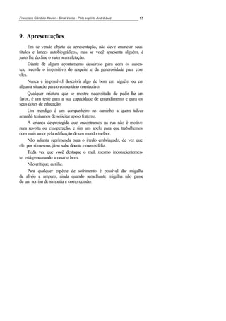 Francisco Cândido Xavier - Sinal Verde - Pelo espírito André Luiz 17
9. Apresentações
Em se vendo objeto de apresentação, não deve enunciar seus
títulos e lances autobiográficos, mas se você apresenta alguém, é
justo lhe decline o valor sem afetação.
Diante de algum apontamento desairoso para com os ausen-
tes, recorde o impositivo do respeito e da generosidade para com
eles.
Nunca é impossível descobrir algo de bom em alguém ou em
alguma situação para o comentário construtivo.
Qualquer criatura que se mostre necessitada de pedir-lhe um
favor, é um teste para a sua capacidade de entendimento e para os
seus dotes de educação.
Um mendigo é um companheiro no caminho a quem talvez
amanhã tenhamos de solicitar apoio fraterno.
A criança desprotegida que encontramos na rua não é motivo
para revolta ou exasperação, e sim um apelo para que trabalhemos
com mais amor pela edificação de um mundo melhor.
Não adianta reprimenda para o irmão embriagado, de vez que
ele, por si mesmo, já se sabe doente e menos feliz.
Toda vez que você destaque o mal, mesmo inconscientemen-
te, está procurando arrasar o bem.
Não critique, auxilie.
Para qualquer espécie de sofrimento é possível dar migalha
de alívio e amparo, ainda quando semelhante migalha não passe
de um sorriso de simpatia e compreensão.
 