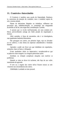 Francisco Cândido Xavier - Sinal Verde - Pelo espírito André Luiz 20
11. Comércio e Intercâmbio
O Comércio é também uma escola de fraternidade. Realmen-
te, carecemos da atenção do vendedor, mas o vendedor espera de
nós a mesma atitude.
Diante de balconistas fatigados ou irritadiços, reflitamos nas
provações que, indubitavelmente, os constrange nas retaguardas
da família ou do lar, sem negar-lhes consideração e carinho.
A pessoa que se revela mal-humorada, em seus contatos pú-
blicos, provavelmente carrega um fardo pesado de inquietação e
doença.
Abrir caminho, à força de encontrões, não é só deselegância,
mas igualmente lastimável descortesia.
Dar passagem aos outros, em primeiro lugar, seja no elevador
ou no coletivo, é uma forma de expressar entendimento e bondade
humana.
Aprender a pedir um favor aos que trabalham em repartições,
armazéns, lojas ou bares, é obrigação.
Evitar anedotário chulo ou depreciativo, reconhecendo-se que
as palavras criam imagens e as imagens patrocinam ações.
Zombaria ou irritação complicam situações sem resolver os
problemas.
Quando se sinta no dever de reclamar, não faça de seu verbo
instrumento de agressão.
O erro ou o engano dos outros talvez fossem nossos se esti-
véssemos nas circunstâncias dos outros.
Afabilidade é caridade no trato pessoal.
 
