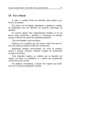 Francisco Cândido Xavier - Sinal Verde - Pelo espírito André Luiz 24
15. Ver e Ouvir
A visão e a audição devem ser educadas, tanto quanto as pa-
lavras e as maneiras.
Em visita ao lar de alguém, aprendamos a agradecer o carinho
do acolhimento sem nos determos em possíveis desarranjos do
ambiente.
Se ouvimos alguma frase imperfeitamente burilada na voz de
pessoa amiga, apreciemos a intenção e o sentimento, na elevação
em que se articula, sem anotar-lhe o desalinho gramatical.
Veja com bondade e ouça com lógica.
Saibamos ver os quadros que nos cercam, sejam eles quais fo-
rem, sem sombra de malícia a tisnar-nos o pensamento.
Registrando anedotas inconvenientes, em torno de aconteci-
mentos e pessoas, tenhamos suficiente coragem de acomodá-las
no arquivo do silêncio.
Toda impressão negativa ou maldosa que se transmite aos
amigos, em forma de confidência, é o mesmo que propinar-lhes
veneno através dos ouvidos.
Em qualquer circunstância, é preciso não esquecer que pode-
mos ver e ouvir para compreender e auxiliar.
 