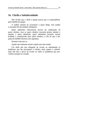 Francisco Cândido Xavier - Sinal Verde - Pelo espírito André Luiz 25
16. Chefia e Subalternidade
Não olvidar que o chefe é aquela pessoa que se responsabiliza
pelo trabalho da equipe.
A melhor maneira de reverenciar a quem dirige, será sempre
a execução fiel das próprias obrigações.
Quem administra efetivamente precisa da colaboração de
quem obedece, mas se quem obedece necessita prestar atenção e
respeito a quem administra, quem administra necessita exercer
bondade e compreensão para quem obedece, a fim de que a má-
quina do trabalho funcione com segurança.
Orientar é devotar-se.
Aquele que realmente ensina é aquele que mais estuda.
Um chefe não tem obrigação de revelar ao subordinado os
problemas que lhe preocupam o cérebro, tanto quanto o subordi-
nado não tem o dever de revelar ao chefe os problemas que por-
ventura carregue no coração.
 