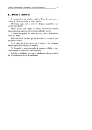 Francisco Cândido Xavier - Sinal Verde - Pelo espírito André Luiz 26
17. Dever e Trabalho
O compromisso de trabalho inclui o dever de associar-se a
criatura ao esforço de equipe na obra a realizar.
Obediência digna tem o nome de obrigação cumprida no di-
cionário da realidade.
Quem executa com alegria as tarefas consideradas menores,
espontaneamente se promove às tarefas consideradas maiores.
A câmara fotográfica nos retrata por fora, mas o trabalho nos
retrata por dentro.
Quem escarnece da obra que lhe honorifica a existência, des-
prestigia a si mesmo.
Servir além do próprio dever não é bajular e sim entesourar
apoio e experiência, simpatia e cooperação.
Na formação e complementação de qualquer trabalho, é pre-
ciso compreender para sermos compreendidos.
Quando o trabalhador converte o trabalho em alegria, o traba-
lho se transforma na alegria do trabalhador.
 