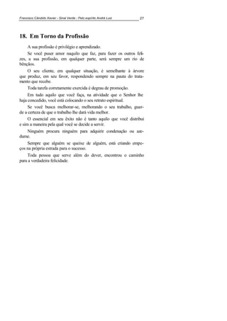 Francisco Cândido Xavier - Sinal Verde - Pelo espírito André Luiz 27
18. Em Torno da Profissão
A sua profissão é privilégio e aprendizado.
Se você puser amor naquilo que faz, para fazer os outros feli-
zes, a sua profissão, em qualquer parte, será sempre um rio de
bênçãos.
O seu cliente, em qualquer situação, é semelhante à árvore
que produz, em seu favor, respondendo sempre na pauta do trata-
mento que recebe.
Toda tarefa corretamente exercida é degrau de promoção.
Em tudo aquilo que você faça, na atividade que o Senhor lhe
haja concedido, você está colocando o seu retrato espiritual.
Se você busca melhorar-se, melhorando o seu trabalho, guar-
de a certeza de que o trabalho lhe dará vida melhor.
O essencial em seu êxito não é tanto aquilo que você distribui
e sim a maneira pela qual você se decide a servir.
Ninguém procura ninguém para adquirir condenação ou aze-
dume.
Sempre que alguém se queixe de alguém, está criando empe-
ços na própria estrada para o sucesso.
Toda pessoa que serve além do dever, encontrou o caminho
para a verdadeira felicidade.
 