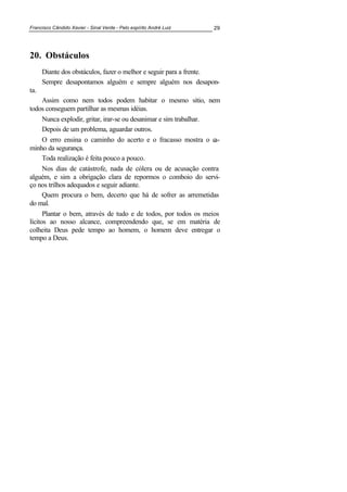 Francisco Cândido Xavier - Sinal Verde - Pelo espírito André Luiz 29
20. Obstáculos
Diante dos obstáculos, fazer o melhor e seguir para a frente.
Sempre desapontamos alguém e sempre alguém nos desapon-
ta.
Assim como nem todos podem habitar o mesmo sítio, nem
todos conseguem partilhar as mesmas idéias.
Nunca explodir, gritar, irar-se ou desanimar e sim trabalhar.
Depois de um problema, aguardar outros.
O erro ensina o caminho do acerto e o fracasso mostra o ca-
minho da segurança.
Toda realização é feita pouco a pouco.
Nos dias de catástrofe, nada de cólera ou de acusação contra
alguém, e sim a obrigação clara de repormos o comboio do servi-
ço nos trilhos adequados e seguir adiante.
Quem procura o bem, decerto que há de sofrer as arremetidas
do mal.
Plantar o bem, através de tudo e de todos, por todos os meios
lícitos ao nosso alcance, compreendendo que, se em matéria de
colheita Deus pede tempo ao homem, o homem deve entregar o
tempo a Deus.
 