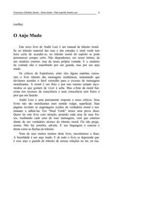 Francisco Cândido Xavier - Sinal Verde - Pelo espírito André Luiz 3
(orelha)
O Anjo Mudo
Este novo livro de André Luiz é um manual de trânsito moral.
Se no trânsito material das ruas e das estradas o sinal verde tem
hora certa de acender-se, no trânsito moral do espírito se pode
permanecer sempre certo. Não dependemos, em nosso íntimo, de
um sinaleiro exterior, mas da nossa própria vontade. E o sinaleiro
da vontade não é manobrado por um guarda, mas por um anjo
mudo.
Os críticos do Espiritismo, entre eles alguns espíritas, censu-
ram o livre trânsito das mensagens mediúnicas, sustentando que
devíamos acender o farol vermelho para o excesso de mensagens
moralizantes. A moral é um freio e por isso mesmo sempre inco-
modou os que gostam de viver à solta. Mas o freio da moral fun-
ciona nos recessos da consciência e uma consciência sem freios é
pior que um furacão.
André Luiz é uma permanente resposta a esses críticos. Seus
livros não são moralizantes num sentido vulgar, superficial. Suas
páginas revelam as engrenagens ocultas da verdadeira moral e nos
ensinam a utilizá-las. Em "Sinal Verde" temos uma prova disso.
Quem ler este livro com atenção, pesando cada uma de suas fra-
ses, meditando cada uma de suas mensagens, verá que estamos
diante de um verdadeiro técnico do trânsito moral. Ele não prega,
ensina. Não faz sermões, adverte. E sua linguagem é concisa e
direta como as flechas do trânsito.
Num de seus muitos ensinos deste livro, encontramos a frase:
A humildade é um anjo mudo. E de todo o livro se depreende que
é esse anjo o guarda de trânsito de nossas relações no lar, na rua,
 