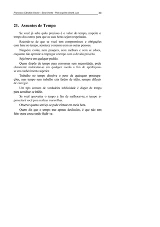 Francisco Cândido Xavier - Sinal Verde - Pelo espírito André Luiz 30
21. Assuntos de Tempo
Se você já sabe quão precioso é o valor do tempo, respeite o
tempo dos outros para que as suas horas sejam respeitadas.
Recorde-se de que se você tem compromissos e obrigações
com base no tempo, acontece o mesmo com as outras pessoas.
Ninguém evolui, nem prospera, nem melhora e nem se educa,
enquanto não aprende a empregar o tempo com o devido proveito.
Seja breve em qualquer pedido.
Quem dispõe de tempo para conversar sem necessidade, pode
claramente matricular-se em qualquer escola a fim de aperfeiçoar-
se em conhecimento superior.
Trabalho no tempo dissolve o peso de quaisquer preocupa-
ções, mas tempo sem trabalho cria fardos de tédio, sempre difíceis
de carregar.
Um tipo comum de verdadeira infelicidade é dispor de tempo
para acreditar-se infeliz.
Se você aproveitar o tempo a fim de melhorar-se, o tempo a-
proveitará você para realizar maravilhas.
Observe quanto serviço se pode efetuar em meia hora.
Quem diz que o tempo traz apenas desilusões, é que não tem
feito outra cousa senão iludir-se.
 