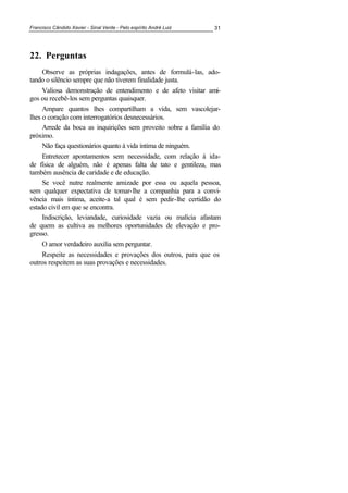 Francisco Cândido Xavier - Sinal Verde - Pelo espírito André Luiz 31
22. Perguntas
Observe as próprias indagações, antes de formulá-las, ado-
tando o silêncio sempre que não tiverem finalidade justa.
Valiosa demonstração de entendimento e de afeto visitar ami-
gos ou recebê-los sem perguntas quaisquer.
Ampare quantos lhes compartilham a vida, sem vascolejar-
lhes o coração com interrogatórios desnecessários.
Arrede da boca as inquirições sem proveito sobre a família do
próximo.
Não faça questionários quanto à vida íntima de ninguém.
Entretecer apontamentos sem necessidade, com relação à ida-
de física de alguém, não é apenas falta de tato e gentileza, mas
também ausência de caridade e de educação.
Se você nutre realmente amizade por essa ou aquela pessoa,
sem qualquer expectativa de tomar-lhe a companhia para a convi-
vência mais íntima, aceite-a tal qual é sem pedir-lhe certidão do
estado civil em que se encontra.
Indiscrição, leviandade, curiosidade vazia ou malícia afastam
de quem as cultiva as melhores oportunidades de elevação e pro-
gresso.
O amor verdadeiro auxilia sem perguntar.
Respeite as necessidades e provações dos outros, para que os
outros respeitem as suas provações e necessidades.
 