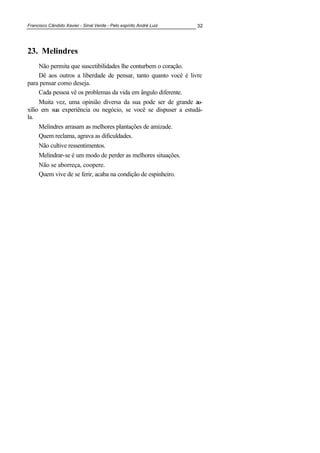 Francisco Cândido Xavier - Sinal Verde - Pelo espírito André Luiz 32
23. Melindres
Não permita que suscetibilidades lhe conturbem o coração.
Dê aos outros a liberdade de pensar, tanto quanto você é livre
para pensar como deseja.
Cada pessoa vê os problemas da vida em ângulo diferente.
Muita vez, uma opinião diversa da sua pode ser de grande au-
xílio em sua experiência ou negócio, se você se dispuser a estudá-
la.
Melindres arrasam as melhores plantações de amizade.
Quem reclama, agrava as dificuldades.
Não cultive ressentimentos.
Melindrar-se é um modo de perder as melhores situações.
Não se aborreça, coopere.
Quem vive de se ferir, acaba na condição de espinheiro.
 
