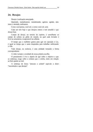 Francisco Cândido Xavier - Sinal Verde - Pelo espírito André Luiz 33
24. Desejos
Desejo é realização antecipada.
Querendo, mentalizamos; mentalizando, agimos; agindo, atra-
ímos; e atraindo, realizamos.
Como você pensa, você crê, e como você crê, será.
Cada um tem hoje o que desejou ontem e terá amanhã o que
deseja hoje.
Campo de desejo, no terreno do espírito, é semelhante ao
campo de cultura na gleba do mundo, na qual cada lavrador é
livre na sementeira e responsável na colheita.
O tempo que o malfeitor gastou para agir em oposição à Lei,
é igual ao tempo que o santo despendeu para trabalhar sublimando
a vida.
Todo desejo, na essência, é uma entidade tomando a forma
correspondente.
A vida é sempre o resultado de nossa própria escolha.
O pensamento é vivo e depois de agir sobre o objetivo a que
se endereça, reage sobre a criatura que o emitiu, tanto em relação
ao bem quanto ao mal.
A sentença de Jesus: "procura e achará" equivale a dizer:
"encontrarás o que desejas".
 