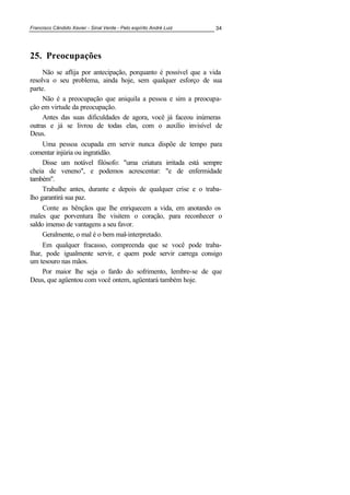 Francisco Cândido Xavier - Sinal Verde - Pelo espírito André Luiz 34
25. Preocupações
Não se aflija por antecipação, porquanto é possível que a vida
resolva o seu problema, ainda hoje, sem qualquer esforço de sua
parte.
Não é a preocupação que aniquila a pessoa e sim a preocupa-
ção em virtude da preocupação.
Antes das suas dificuldades de agora, você já faceou inúmeras
outras e já se livrou de todas elas, com o auxílio invisível de
Deus.
Uma pessoa ocupada em servir nunca dispõe de tempo para
comentar injúria ou ingratidão.
Disse um notável filósofo: "uma criatura irritada está sempre
cheia de veneno", e podemos acrescentar: "e de enfermidade
também".
Trabalhe antes, durante e depois de qualquer crise e o traba-
lho garantirá sua paz.
Conte as bênçãos que lhe enriquecem a vida, em anotando os
males que porventura lhe visitem o coração, para reconhecer o
saldo imenso de vantagens a seu favor.
Geralmente, o mal é o bem mal-interpretado.
Em qualquer fracasso, compreenda que se você pode traba-
lhar, pode igualmente servir, e quem pode servir carrega consigo
um tesouro nas mãos.
Por maior lhe seja o fardo do sofrimento, lembre-se de que
Deus, que agüentou com você ontem, agüentará também hoje.
 