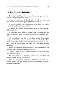 Francisco Cândido Xavier - Sinal Verde - Pelo espírito André Luiz 35
26. Em Torno da Felicidade
Em matéria de felicidade convém não esquecer que nos trans-
formamos sempre naquilo que amamos.
Quem se aceita como é, doando de si à vida o melhor que
tem, caminha mais facilmente para ser feliz como espera ser.
A nossa felicidade será naturalmente proporcional em relação
à felicidade que fizermos para os outros.
A alegria do próximo começa muitas vezes no sorriso que vo-
cê lhe queira dar.
A felicidade pode exibir-se, passear, falar e comunicar-se na
vida externa, mas reside com endereço exato na consciência tran-
qüila.
Se você aspira a ser feliz e traz ainda consigo determinados
complexos de culpa, comece a desejar a própria libertação, abra-
çando no trabalho em favor dos semelhantes o processo de repa-
ração desse ou daquele dano que você haja causado em prejuízo
de alguém.
Estude a si mesmo, observando que o auto-conhecimento traz
humildade e sem humildade é impossível ser feliz.
Amor é a força da vida e trabalho vinculado ao amor é a usina
geradora da felicidade.
Se você parar de se lamentar, notará que a felicidade está
chamando o seu coração para vida nova.
Quando o céu estiver em cinza, a derramar-se em chuva, me-
dite na colheita farta que chegará do campo e na beleza das flores
que surgirão no jardim.
 