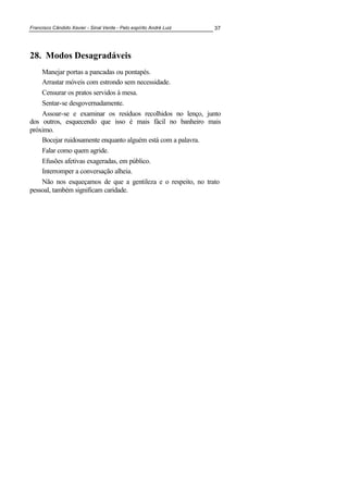 Francisco Cândido Xavier - Sinal Verde - Pelo espírito André Luiz 37
28. Modos Desagradáveis
Manejar portas a pancadas ou pontapés.
Arrastar móveis com estrondo sem necessidade.
Censurar os pratos servidos à mesa.
Sentar-se desgovernadamente.
Assoar-se e examinar os resíduos recolhidos no lenço, junto
dos outros, esquecendo que isso é mais fácil no banheiro mais
próximo.
Bocejar ruidosamente enquanto alguém está com a palavra.
Falar como quem agride.
Efusões afetivas exageradas, em público.
Interromper a conversação alheia.
Não nos esqueçamos de que a gentileza e o respeito, no trato
pessoal, também significam caridade.
 
