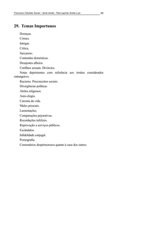 Francisco Cândido Xavier - Sinal Verde - Pelo espírito André Luiz 38
29. Temas Importunos
Doenças.
Crimes.
Intrigas.
Crítica.
Sarcasmo.
Contendas domésticas.
Desajustes alheios.
Conflitos sexuais. Divórcios.
Notas deprimentes com referência aos irmãos considerados
estrangeiros.
Racismo. Preconceitos sociais.
Divergências políticas.
Atritos religiosos.
Auto-elogio.
Carestia da vida.
Males pessoais.
Lamentações.
Comparações pejorativas.
Recordações infelizes.
Reprovação a serviços públicos.
Escândalos.
Infidelidade conjugal.
Pornografia.
Comentários desprimorosos quanto à casa dos outros.
 