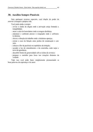 Francisco Cândido Xavier - Sinal Verde - Pelo espírito André Luiz 40
30. Auxílios Sempre Possíveis
Sem quaisquer recursos especiais, você dispõe do poder de
renovar e reerguer a própria vida.
Você pode ainda e sempre:
- avivar o clarão da alegria onde a provação esteja furtando a
tranqüilidade;
- atear o calor do bom-ânimo onde a coragem desfaleça;
- entretecer o ambiente preciso à resignação onde o sofrimen-
to domina;
- elevar a vibração do trabalho onde o desânimo apareça;
- extrair o ouro da bênção entre pedras de condenação e cen-
sura;
- colocar a flor da paciência no espinheiro da irritação;
- acender a luz do entendimento e da concórdia, onde surja a
treva da ignorância;
- descobrir fontes de generosidade sob as rochas da sovinice;
- preparar o caminho para Jesus nos corações distantes da
verdade.
Tudo isso você pode fazer, simplesmente pronunciando as
boas palavras da esperança e do amor.
 
