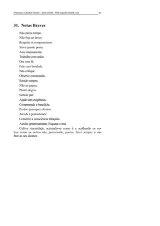 Francisco Cândido Xavier - Sinal Verde - Pelo espírito André Luiz 41
31. 0otas Breves
Não perca tempo.
Não fuja ao dever.
Respeite os compromissos.
Sirva quanto possa.
Ame intensamente.
Trabalhe com ardor.
Ore com fé.
Fale com bondade.
Não critique.
Observe construindo.
Estude sempre.
Não se queixe.
Plante alegria.
Semeie paz.
Ajude sem exigências.
Compreenda e beneficie.
Perdoe quaisquer ofensas.
Atenda à pontualidade.
Conserve a consciência tranqüila.
Auxilie generosamente. Esqueça o mal.
Cultive sinceridade, aceitando-se como é e acolhendo os ou-
tros como os outros são, procurando, porém, fazer sempre o me-
lhor ao seu alcance.
 