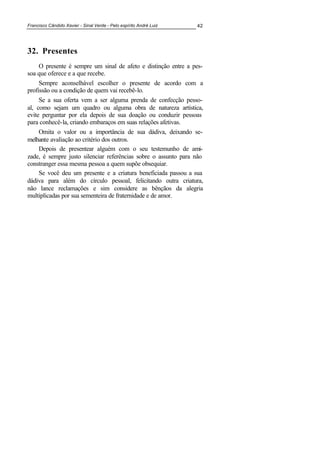 Francisco Cândido Xavier - Sinal Verde - Pelo espírito André Luiz 42
32. Presentes
O presente é sempre um sinal de afeto e distinção entre a pes-
soa que oferece e a que recebe.
Sempre aconselhável escolher o presente de acordo com a
profissão ou a condição de quem vai recebê-lo.
Se a sua oferta vem a ser alguma prenda de confecção pesso-
al, como sejam um quadro ou alguma obra de natureza artística,
evite perguntar por ela depois de sua doação ou conduzir pessoas
para conhecê-la, criando embaraços em suas relações afetivas.
Omita o valor ou a importância de sua dádiva, deixando se-
melhante avaliação ao critério dos outros.
Depois de presentear alguém com o seu testemunho de ami-
zade, é sempre justo silenciar referências sobre o assunto para não
constranger essa mesma pessoa a quem supõe obsequiar.
Se você deu um presente e a criatura beneficiada passou a sua
dádiva para além do círculo pessoal, felicitando outra criatura,
não lance reclamações e sim considere as bênçãos da alegria
multiplicadas por sua sementeira de fraternidade e de amor.
 
