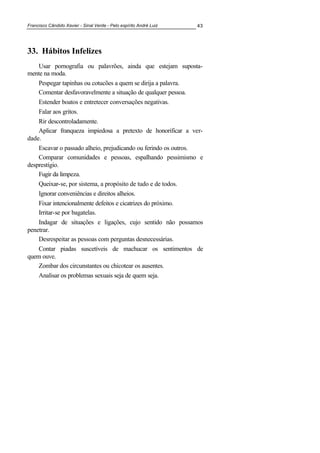 Francisco Cândido Xavier - Sinal Verde - Pelo espírito André Luiz 43
33. Hábitos Infelizes
Usar pornografia ou palavrões, ainda que estejam suposta-
mente na moda.
Pespegar tapinhas ou cotucões a quem se dirija a palavra.
Comentar desfavoravelmente a situação de qualquer pessoa.
Estender boatos e entretecer conversações negativas.
Falar aos gritos.
Rir descontroladamente.
Aplicar franqueza impiedosa a pretexto de honorificar a ver-
dade.
Escavar o passado alheio, prejudicando ou ferindo os outros.
Comparar comunidades e pessoas, espalhando pessimismo e
desprestígio.
Fugir da limpeza.
Queixar-se, por sistema, a propósito de tudo e de todos.
Ignorar conveniências e direitos alheios.
Fixar intencionalmente defeitos e cicatrizes do próximo.
Irritar-se por bagatelas.
Indagar de situações e ligações, cujo sentido não possamos
penetrar.
Desrespeitar as pessoas com perguntas desnecessárias.
Contar piadas suscetíveis de machucar os sentimentos de
quem ouve.
Zombar dos circunstantes ou chicotear os ausentes.
Analisar os problemas sexuais seja de quem seja.
 