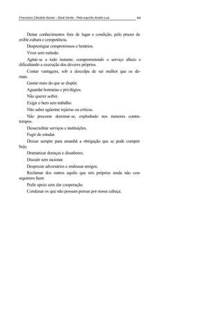 Francisco Cândido Xavier - Sinal Verde - Pelo espírito André Luiz 44
Deitar conhecimentos fora de lugar e condição, pelo prazer de
exibir cultura e competência.
Desprestigiar compromissos e horários.
Viver sem método.
Agitar-se a todo instante, comprometendo o serviço alheio e
dificultando a execução dos deveres próprios.
Contar vantagens, sob a desculpa de ser melhor que os de-
mais.
Gastar mais do que se dispõe.
Aguardar honrarias e privilégios.
Não querer sofrer.
Exigir o bem sem trabalho.
Não saber agüentar injúrias ou críticas.
Não procurar dominar-se, explodindo nos menores contra-
tempos.
Desacreditar serviços e instituições.
Fugir de estudar.
Deixar sempre para amanhã a obrigação que se pode cumprir
hoje.
Dramatizar doenças e dissabores.
Discutir sem racionar.
Desprezar adversários e endeusar amigos.
Reclamar dos outros aquilo que nós próprios ainda não con-
seguimos fazer.
Pedir apoio sem dar cooperação.
Condenar os que não possam pensar por nossa cabeça.
 