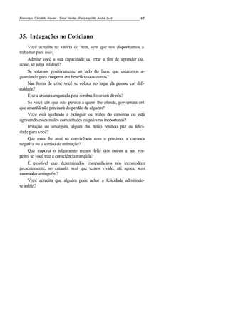 Francisco Cândido Xavier - Sinal Verde - Pelo espírito André Luiz 47
35. Indagações no Cotidiano
Você acredita na vitória do bem, sem que nos disponhamos a
trabalhar para isso?
Admite você a sua capacidade de errar a fim de aprender ou,
acaso, se julga infalível?
Se estamos positivamente ao lado do bem, que estaremos a-
guardando para cooperar em benefício dos outros?
Nas horas de crise você se coloca no lugar da pessoa em difi-
culdade?
E se a criatura enganada pela sombra fosse um de nós?
Se você diz que não perdoa a quem lhe ofende, porventura crê
que amanhã não precisará do perdão de alguém?
Você está ajudando a extinguir os males do caminho ou está
agravando esses males com atitudes ou palavras inoportunas?
Irritação ou amargura, algum dia, terão rendido paz ou felici-
dade para você?
Que mais lhe atrai na convivência com o próximo: a carranca
negativa ou o sorriso de animação?
Que importa o julgamento menos feliz dos outros a seu res-
peito, se você traz a consciência tranqüila?
É possível que determinados companheiros nos incomodem
presentemente, no entanto, será que temos vivido, até agora, sem
incomodar a ninguém?
Você acredita que alguém pode achar a felicidade admitindo-
se infeliz?
 