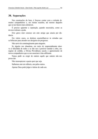 Francisco Cândido Xavier - Sinal Verde - Pelo espírito André Luiz 50
38. Separações
Nas construções do bem, é forçoso contar com a retirada de
muitos companheiros e, em muitas ocasiões, até mesmo daqueles
que se nos fazem mais estimáveis.
É preciso agüentar a separação, quando necessária, como as
árvores toleram a poda.
Erro grave reter conosco um ente amigo que anseia por dis-
tância.
Em vários casos, os destinos assemelham-se às estradas que
se bifurcam para atender aos desígnios do progresso.
Não servir de constrangimento para ninguém.
Se alguém nos abandona, em meio de empreendimento alusi-
vo à felicidade de todos e se não nos é possível atender à obra, em
regime de solidão, a Divina Providência suscita o aparecimento de
novos companheiros que se nos associam à luta edificante.
Nunca pedir ou exigir de outrem aquilo que outrem não nos
possa dar.
Não menosprezar a quem quer que seja.
Saibamos orar em silêncio, uns pelos outros.
Apenas Deus pode julgar o íntimo de cada um.
 